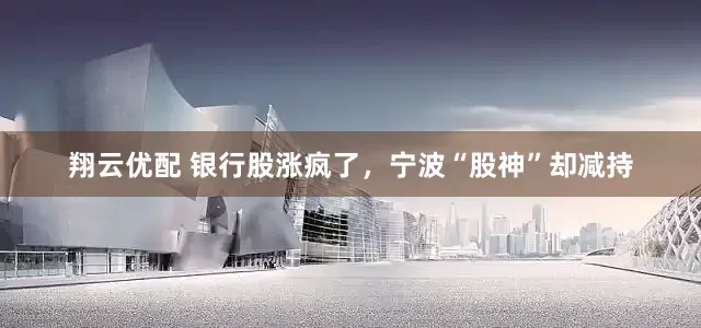 翔云优配 银行股涨疯了，宁波“股神”却减持