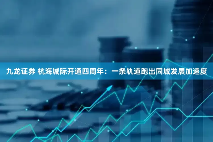 九龙证券 杭海城际开通四周年：一条轨道跑出同城发展加速度