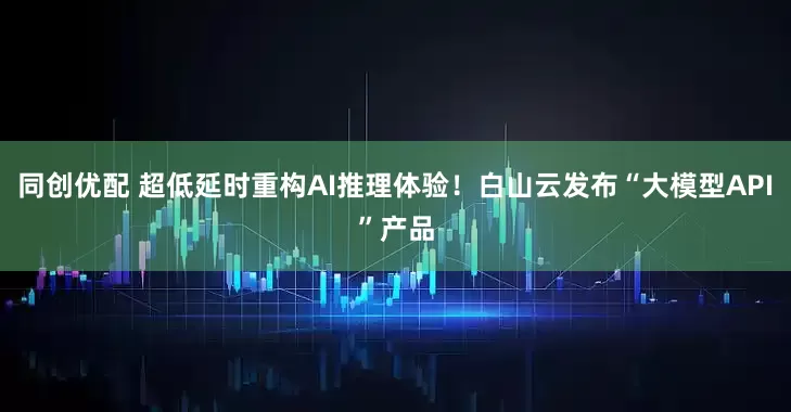 同创优配 超低延时重构AI推理体验！白山云发布“大模型API”产品