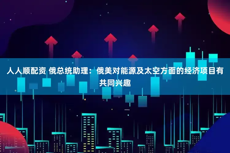 人人顺配资 俄总统助理：俄美对能源及太空方面的经济项目有共同兴趣