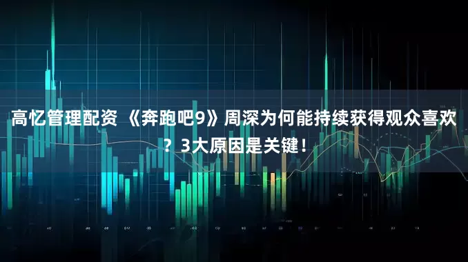 高忆管理配资 《奔跑吧9》周深为何能持续获得观众喜欢？3大原因是关键！