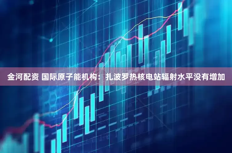 金河配资 国际原子能机构：扎波罗热核电站辐射水平没有增加