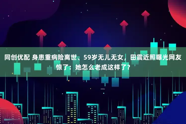 同创优配 身患重病险离世、59岁无儿无女，田震近照曝光网友惊了：她怎么老成这样了？